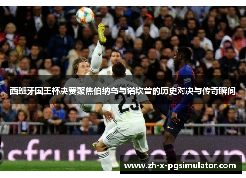 西班牙国王杯决赛聚焦伯纳乌与诺坎普的历史对决与传奇瞬间
