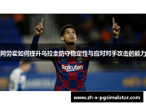 阿劳霍如何提升乌拉圭防守稳定性与应对对手攻击的能力 阿劳霍如何提升乌拉圭防守稳定性与应对对手攻击的能力