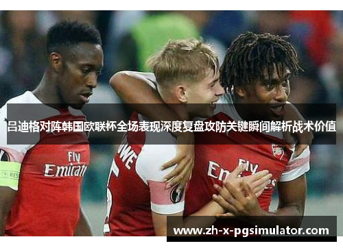 吕迪格对阵韩国欧联杯全场表现深度复盘攻防关键瞬间解析战术价值