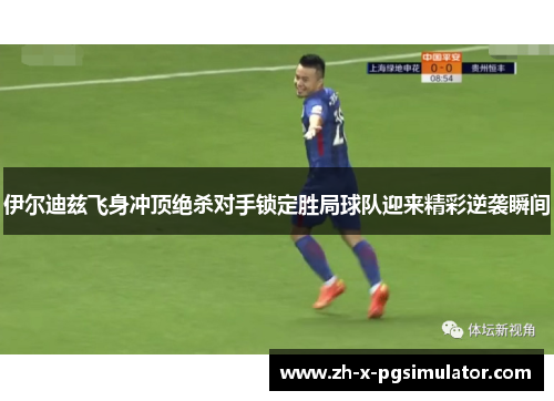 伊尔迪兹飞身冲顶绝杀对手锁定胜局球队迎来精彩逆袭瞬间