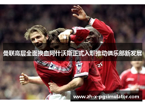 曼联高层全面换血阿什沃斯正式入职推动俱乐部新发展 曼联高层全面换血阿什沃斯正式入职推动俱乐部新发展