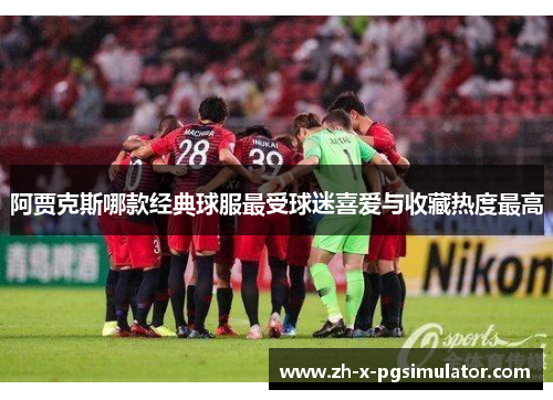 阿贾克斯哪款经典球服最受球迷喜爱与收藏热度最高