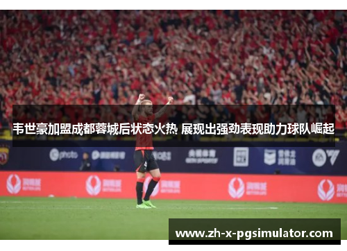 韦世豪加盟成都蓉城后状态火热 展现出强劲表现助力球队崛起