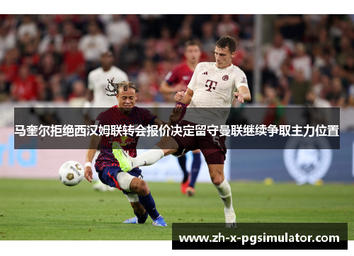 马奎尔拒绝西汉姆联转会报价决定留守曼联继续争取主力位置